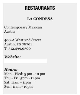 ￼&#10;&#10;LA CONDESA&#10;&#10;Contemporary Mexican&#10;Austin&#10;&#10;400-A West 2nd Street&#10;Austin, TX 78701&#10;T: 512.499.0300&#10;&#10;Website:&#10;www.lacondesaaustin.com&#10;&#10;Hours:&#10;Mon - Wed: 5 pm - 10 pm&#10;Thu - Fri: 5pm - 11 pm&#10;Sat: 11am - 11pm&#10;Sun: 11am - 10pm&#10;