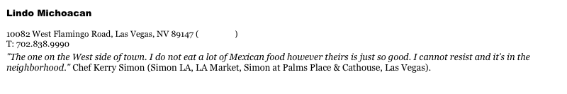 Lindo Michoacan&#10;www.lindomichoacan.com&#10;10082 West Flamingo Road, Las Vegas, NV 89147 (view map)&#10;T: 702.838.9990&#10;&quot;The one on the West side of town. I do not eat a lot of Mexican food however theirs is just so good. I cannot resist and it’s in the neighborhood.&quot; Chef Kerry Simon (Simon LA, LA Market, Simon at Palms Place &amp; Cathouse, Las Vegas).&#10;