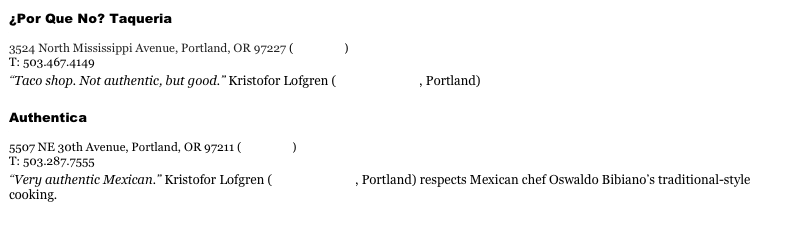 ¿Por Que No? Taqueria&#10;www.porquenotacos.com&#10;3524 North Mississippi Avenue, Portland, OR 97227 (view map)&#10;T: 503.467.4149&#10;“Taco shop. Not authentic, but good.” Kristofor Lofgren (Bamboo Sushi, Portland)&#10;Authentica&#10;www.autenticaportland.com&#10;5507 NE 30th Avenue, Portland, OR 97211 (view map)&#10;T: 503.287.7555&#10;“Very authentic Mexican.” Kristofor Lofgren (Bamboo Sushi, Portland) respects Mexican chef Oswaldo Bibiano’s traditional-style cooking.&#10;