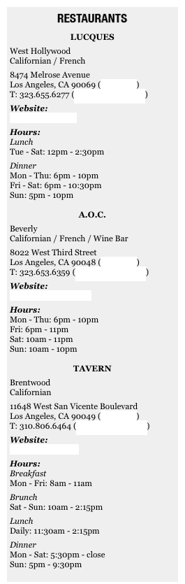 ￼&#10;Lucques&#10;West Hollywood&#10;Californian / French&#10;8474 Melrose Avenue&#10;Los Angeles, CA 90069 (view map)&#10;T: 323.655.6277 (make a reservation)&#10;Website:&#10;www.lucques.com&#10;Hours:&#10;Lunch&#10;Tue - Sat: 12pm - 2:30pm&#10;Dinner&#10;Mon - Thu: 6pm - 10pm&#10;Fri - Sat: 6pm - 10:30pm&#10;Sun: 5pm - 10pm&#10;&#10;A.O.C.&#10;Beverly&#10;Californian / French / Wine Bar&#10;8022 West Third Street&#13;Los Angeles, CA 90048 (view map)&#10;T: 323.653.6359 (make a reservation)&#10;Website:&#10;www.aocwinebar.com&#10;Hours:&#10;Mon - Thu: 6pm - 10pm&#10;Fri: 6pm - 11pm&#10;Sat: 10am - 11pm&#10;Sun: 10am - 10pm&#10;&#10;Tavern&#10;Brentwood&#10;Californian&#10;11648 West San Vicente Boulevard&#13;Los Angeles, CA 90049 (view map)&#10;T: 310.806.6464 (make a reservation)&#10;Website:&#10;www.tavernla.com&#10;Hours:&#10;Breakfast&#10;Mon - Fri: 8am - 11am&#10;Brunch&#10;Sat - Sun: 10am - 2:15pm&#10;Lunch&#10;Daily: 11:30am - 2:15pm&#10;Dinner&#10;Mon - Sat: 5:30pm - close&#10;Sun: 5pm - 9:30pm&#10;